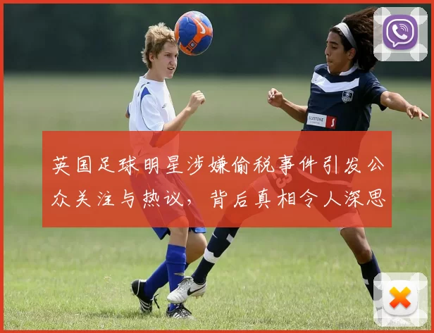 英国足球明星涉嫌偷税事件引发公众关注与热议，背后真相令人深思