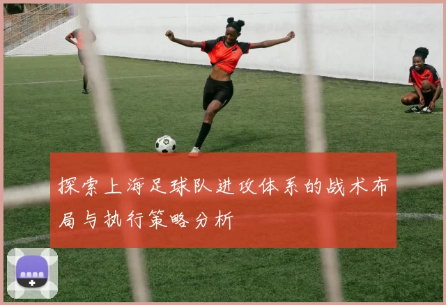 探索上海足球队进攻体系的战术布局与执行策略分析