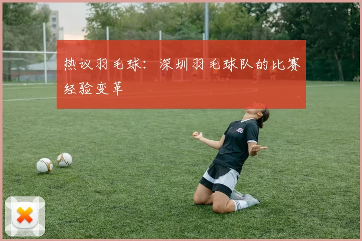 热议羽毛球：深圳羽毛球队的比赛经验变革