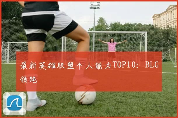 最新英雄联盟个人能力TOP10：BLG领跑