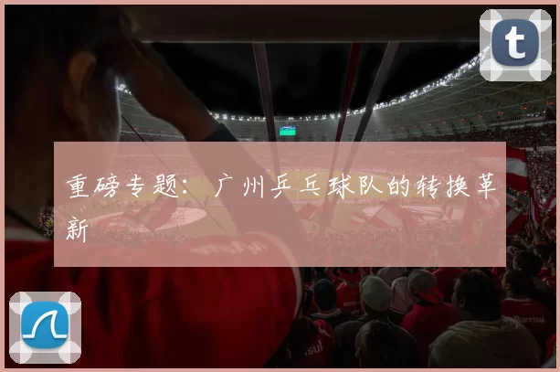 重磅专题：广州乒乓球队的转换革新