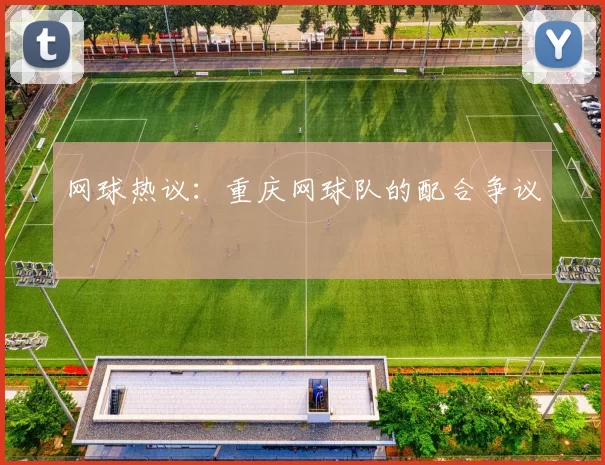 网球热议：重庆网球队的配合争议