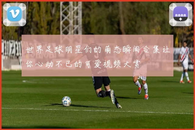 世界足球明星们的萌态瞬间合集让你心动不已的可爱视频大赏