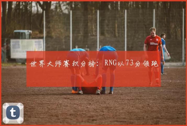 世界大师赛积分榜：RNG以73分领跑