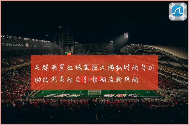 足球明星红毯装扮大揭秘时尚与运动的完美结合引领潮流新风尚