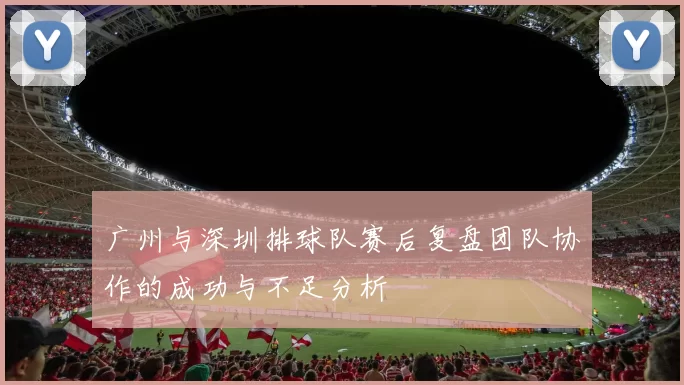 广州与深圳排球队赛后复盘团队协作的成功与不足分析