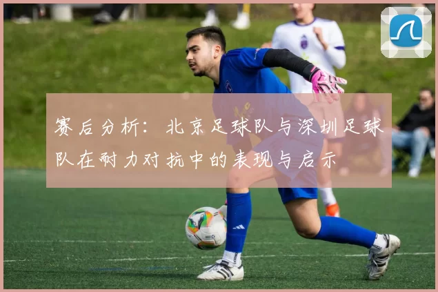 赛后分析：北京足球队与深圳足球队在耐力对抗中的表现与启示