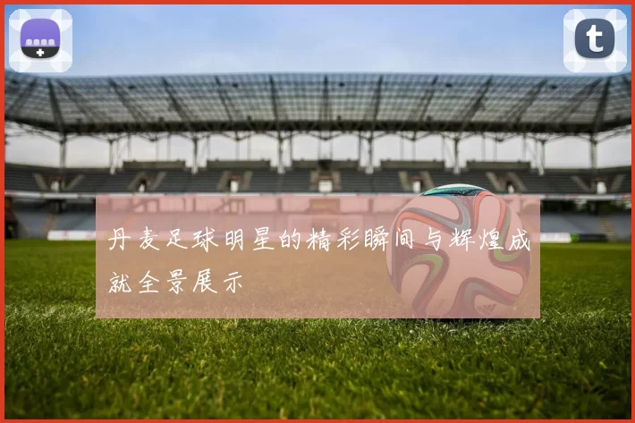 丹麦足球明星的精彩瞬间与辉煌成就全景展示