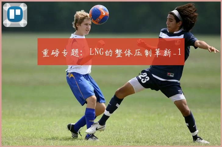 重磅专题：LNG的整体压制革新_1