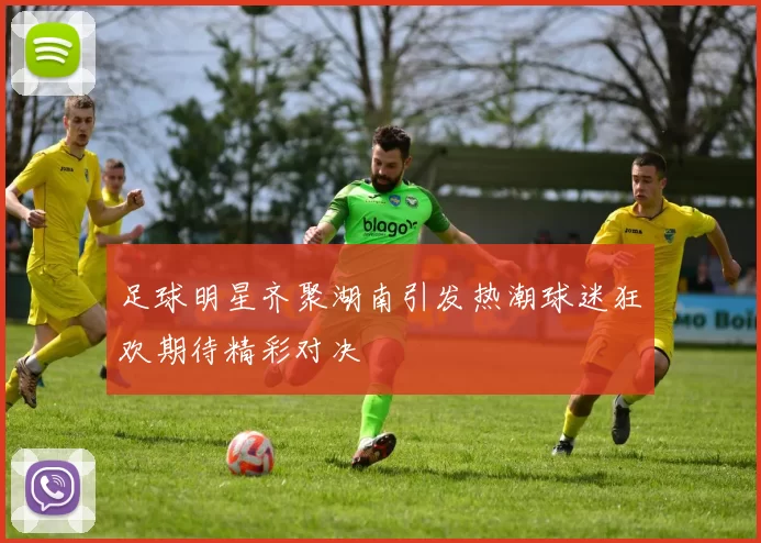 足球明星齐聚湖南引发热潮球迷狂欢期待精彩对决